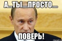 А...ты....просто.... поверь!