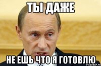 Ты даже не ешь что я готовлю