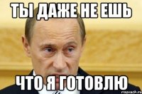 Ты даже не ешь что я готовлю