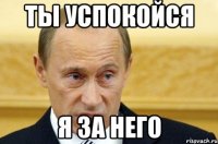 ты успокойся я за него