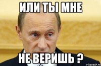 или ты мне не веришь ?