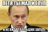 Петя ты мал и глуп и не видал больших залуп!