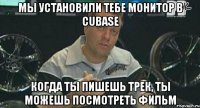 Мы установили тебе монитор в Cubase когда ты пишешь трек, ты можешь посмотреть фильм