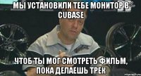 Мы установили тебе монитор в Cubase чтоб ты мог смотреть фильм, пока делаешь трек