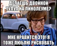 Делаешь двойной тулуп на линолеуме? Мне нравится это! Я тоже люблю рисковать