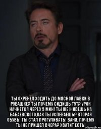  Ты охренел ходить до мясной лавки в рубашке? ты почему сидишь тут? Урок начнется через 5 мин! ты же живешь на Бабаевского,как ты успеваешь? Вторая обувь! ты стал прогуливать! Ваня, почему ты не пришел вчера? Хватит есть!