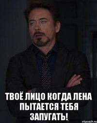  Твоё лицо когда Лена пытается тебя запугать!