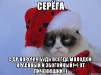 Серёга С ДР КОРОЧ!!! будь всегда молодой, красивый и збогойный!=) от Пиченюшки=)