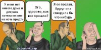 У меня нет никого дома и девушка хотела ко мне на ночь придти Ого, здорово, как все прошло? Я ее послал. Вдруг она спиздила бы что нибудь