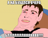 Я на бухался вчера БЛЛЛЛЛЛЛЯЯЯЯЯЯЯ!!!!