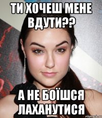 ТИ ХОЧЕШ МЕНЕ ВДУТИ?? А НЕ БОЇШСЯ ЛАХАНУТИСЯ