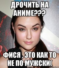 Дрочить на аниме??? Фися , это как то не по мужски(