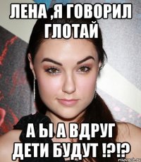 Лена ,Я говорил глотай А ы а вдруг дети будут !?!?