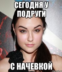 Сегодня у подруги С начевкой