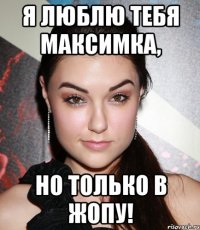 я люблю тебя максимка, но только в жопу!