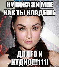 ну покажи мне как ты кладешь ДОЛГО И НУДНО!!!111!