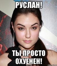 Руслан! Ты просто охуенен!