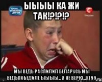 ЫЫЫЫ Ка жи так!?!?!? Мы ведь распилил беларусь мы ведьпобедиле ыыыы... я не верю...(((99
