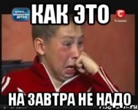 КАК ЭТО НА ЗАВТРА НЕ НАДО