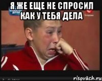 я же еще не спросил как у тебя дела 