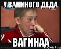 У ваниного деда ВАГИНАА