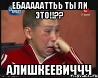 Ебаааааттьь ты ли это!!?? Алишкеевиччч