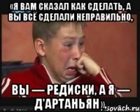 «Я вам сказал как сделать, а вы всё сделали неправильно, вы — редиски, а я — д'Артаньян».