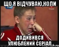 що я відчуваю,коли додивився улюблений серіал