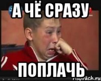 а чё сразу поплачь