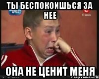 Ты беспокоишься за нее Она не ценит меня