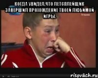 Когда увидел,что летсплейщик завершил прохождение твоей любимой игры. 