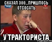 сказал 300...пришлось отсосать у тракториста