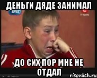 Деньги дяде занимал до сих пор мне не отдал