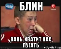 БЛИН Вань, хватит нас пугать