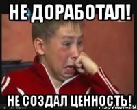 не доработал! не создал ценность!