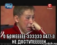  О божеееее-ээээээ а477-3 не доступееееен