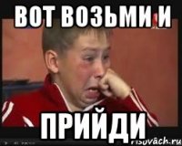 вот возьми и ПРИЙДИ
