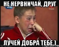 не нервничай, друг лучей добра тебе )
