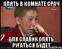 ОПЯТЬ В КОМНАТЕ СРАЧ БЛЯ СЛАВИК ОПЯТЬ РУГАТЬСЯ БУДЕТ