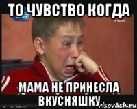 То чувство когда мама не принесла вкусняшку