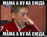 мама а ну ка сюда мама а ну ка сюда