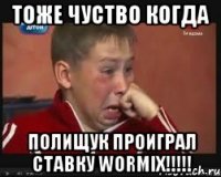 тоже чуство когда полищук проиграл ставку WORMIX!!!!!