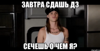 Завтра сдашь ДЗ Сечешь о чем я?