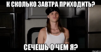 к сколько завтра приходить? сечешь о чем я?