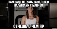 Вам надо поехать на отдых с палатками с Манчем Сечешь о чем я?