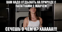 Вам надо отдыхать на природе с палатками с Манчем Сечешь о чем я? Хааааа!!!