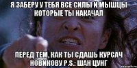 Я заберу у тебя все силы и мышцы которые ты накачал перед тем, как ты сдашь курсач Новикову P.S.: Шан Цунг