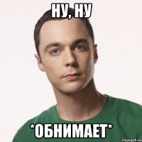 Ну, ну *обнимает*