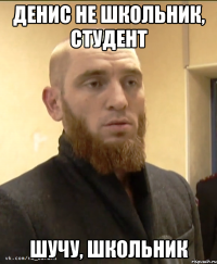 Денис не школьник, студент шучу, школьник