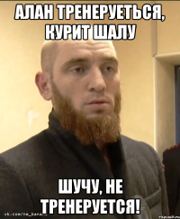 Алан тренеруеться, курит шалу Шучу, не тренеруется!